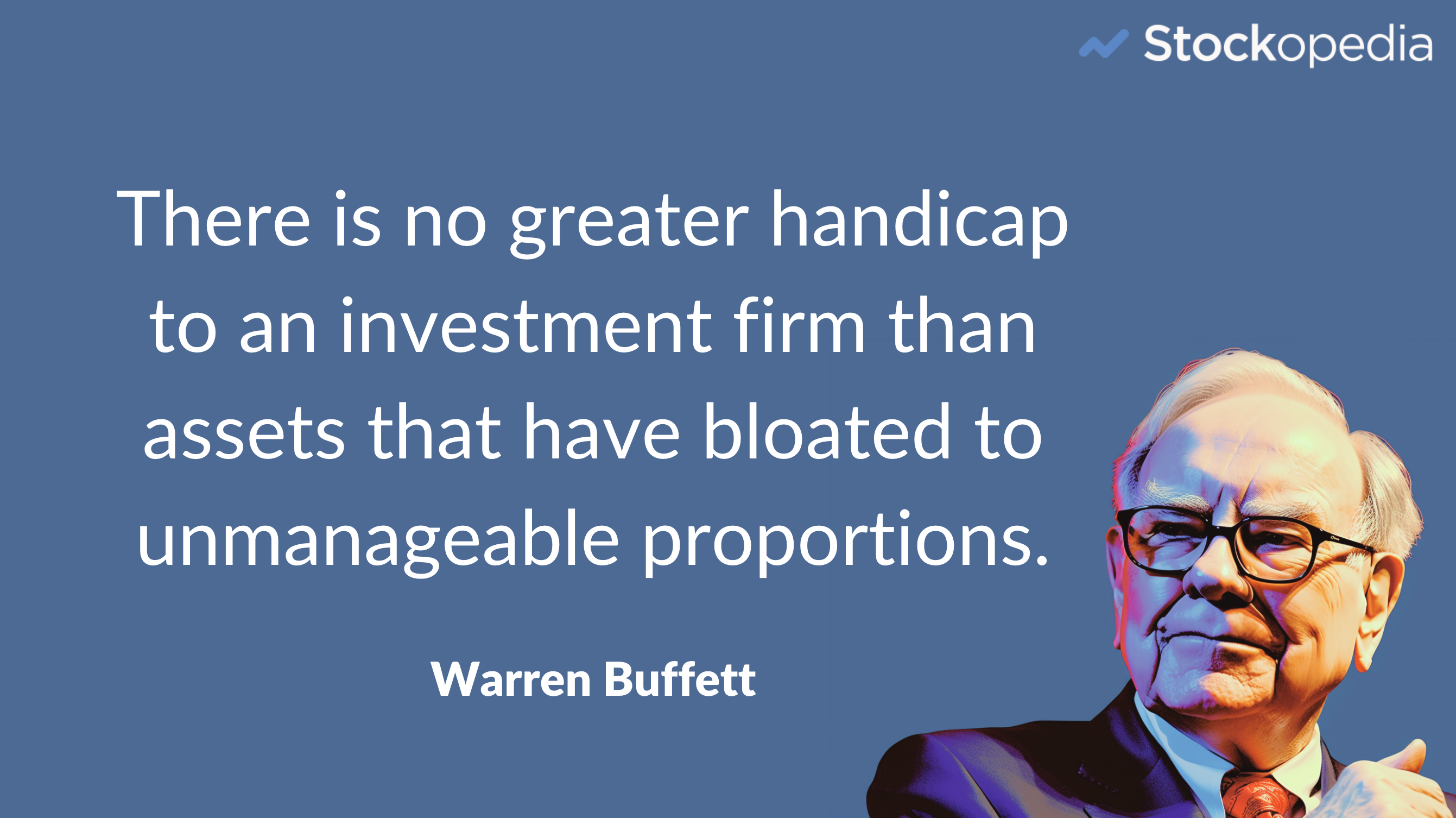 There is no greater handicap to an investment firm than assets under management that have bloated to unmanageable proportions. Warren Buffett