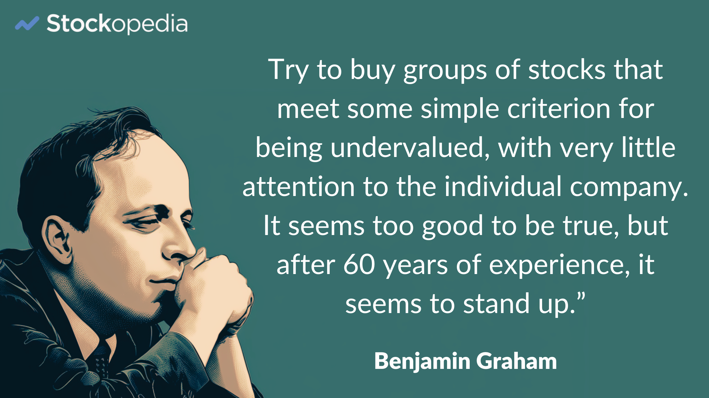 Try to buy groups of stocks that meet some simple criterion for being undervalued — regardless of the industry and with very little attention to the individual company. It seems too good to be true, but all I can tell you after 60 years of experience, it seems to stand up under any of the tests I would make up.”